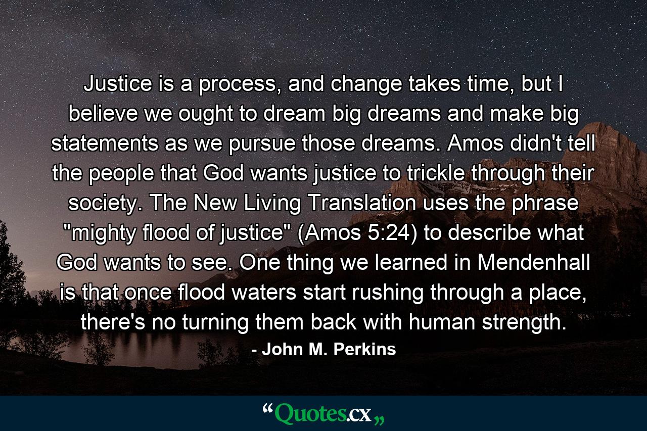 Justice is a process, and change takes time, but I believe we ought to dream big dreams and make big statements as we pursue those dreams. Amos didn't tell the people that God wants justice to trickle through their society. The New Living Translation uses the phrase 