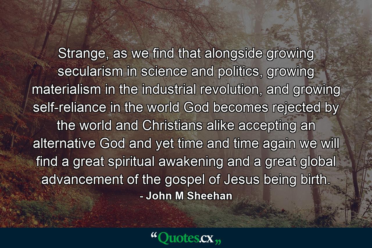 Strange, as we find that alongside growing secularism in science and politics, growing materialism in the industrial revolution, and growing self-reliance in the world God becomes rejected by the world and Christians alike accepting an alternative God and yet time and time again we will find a great spiritual awakening and a great global advancement of the gospel of Jesus being birth. - Quote by John M Sheehan