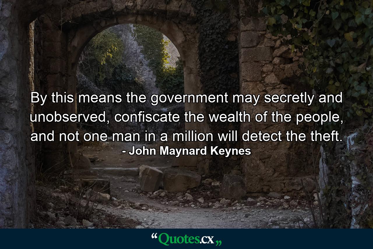 By this means the government may secretly and unobserved, confiscate the wealth of the people, and not one man in a million will detect the theft. - Quote by John Maynard Keynes