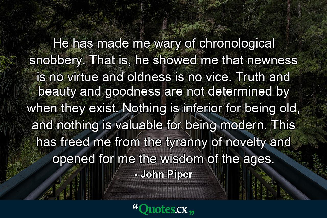 He has made me wary of chronological snobbery. That is, he showed me that newness is no virtue and oldness is no vice. Truth and beauty and goodness are not determined by when they exist. Nothing is inferior for being old, and nothing is valuable for being modern. This has freed me from the tyranny of novelty and opened for me the wisdom of the ages. - Quote by John Piper