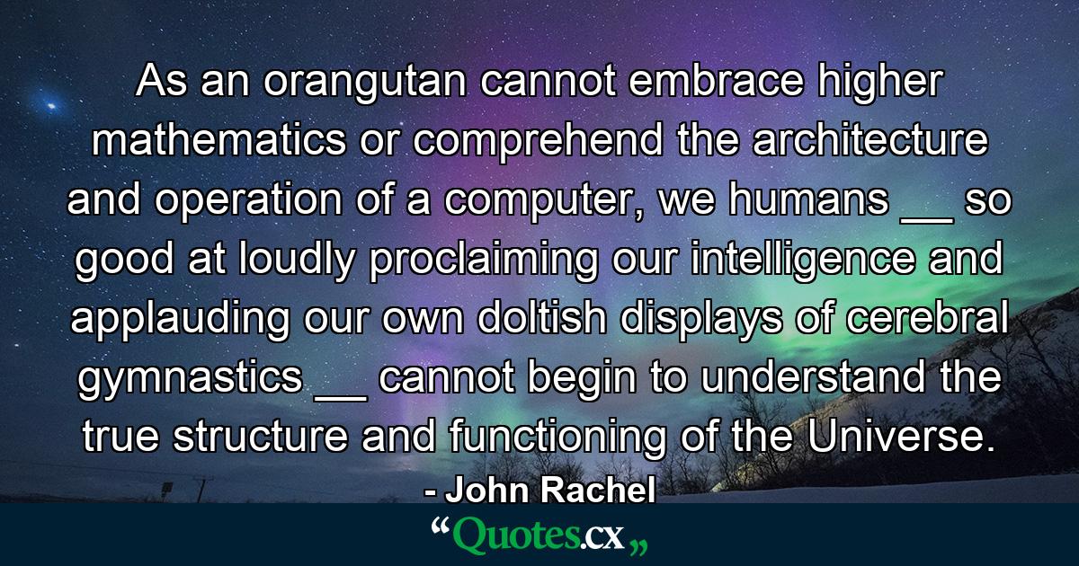 As an orangutan cannot embrace higher mathematics or comprehend the architecture and operation of a computer, we humans __ so good at loudly proclaiming our intelligence and applauding our own doltish displays of cerebral gymnastics __ cannot begin to understand the true structure and functioning of the Universe. - Quote by John Rachel