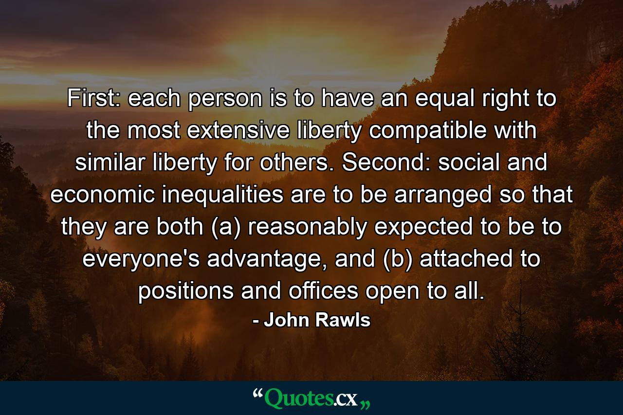 First: each person is to have an equal right to the most extensive liberty compatible with similar liberty for others. Second: social and economic inequalities are to be arranged so that they are both (a) reasonably expected to be to everyone's advantage, and (b) attached to positions and offices open to all. - Quote by John Rawls