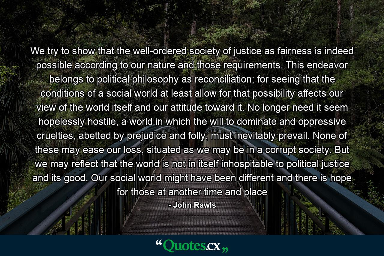 We try to show that the well-ordered society of justice as fairness is indeed possible according to our nature and those requirements. This endeavor belongs to political philosophy as reconciliation; for seeing that the conditions of a social world at least allow for that possibility affects our view of the world itself and our attitude toward it. No longer need it seem hopelessly hostile, a world in which the will to dominate and oppressive cruelties, abetted by prejudice and folly, must inevitably prevail. None of these may ease our loss, situated as we may be in a corrupt society. But we may reflect that the world is not in itself inhospitable to political justice and its good. Our social world might have been different and there is hope for those at another time and place - Quote by John Rawls