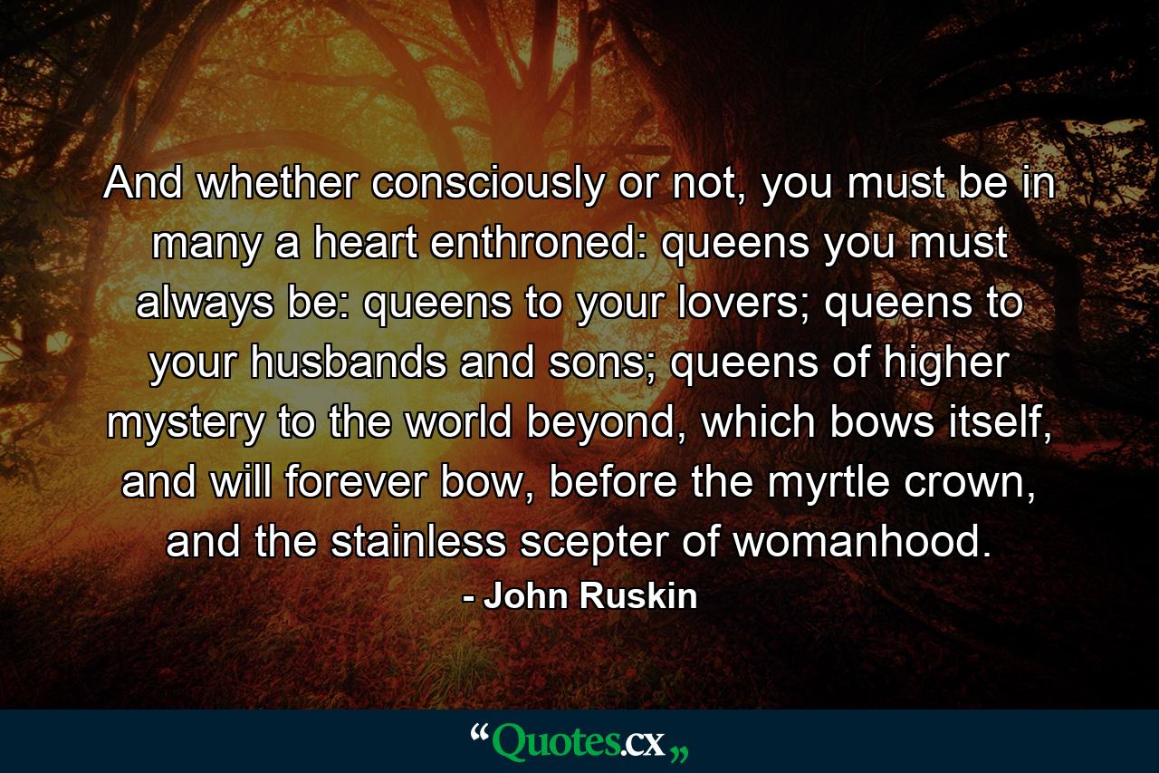 And whether consciously or not, you must be in many a heart enthroned: queens you must always be: queens to your lovers; queens to your husbands and sons; queens of higher mystery to the world beyond, which bows itself, and will forever bow, before the myrtle crown, and the stainless scepter of womanhood. - Quote by John Ruskin