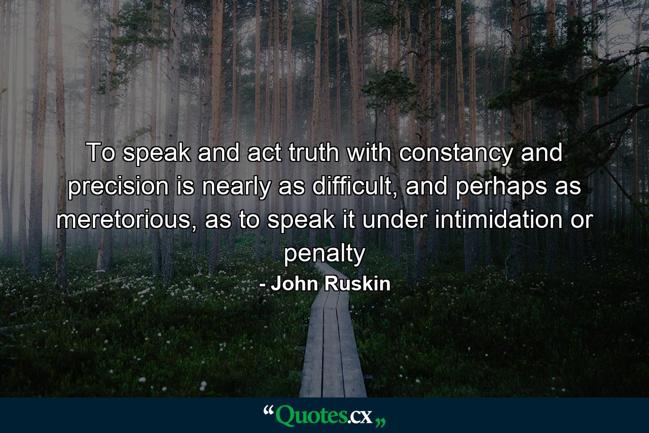 To speak and act truth with constancy and precision is nearly as difficult, and perhaps as meretorious, as to speak it under intimidation or penalty - Quote by John Ruskin