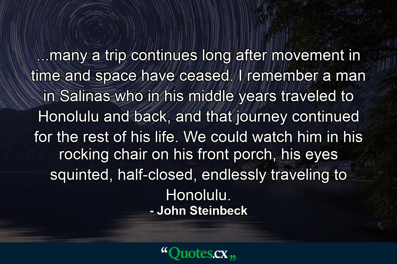 ...many a trip continues long after movement in time and space have ceased. I remember a man in Salinas who in his middle years traveled to Honolulu and back, and that journey continued for the rest of his life. We could watch him in his rocking chair on his front porch, his eyes squinted, half-closed, endlessly traveling to Honolulu. - Quote by John Steinbeck