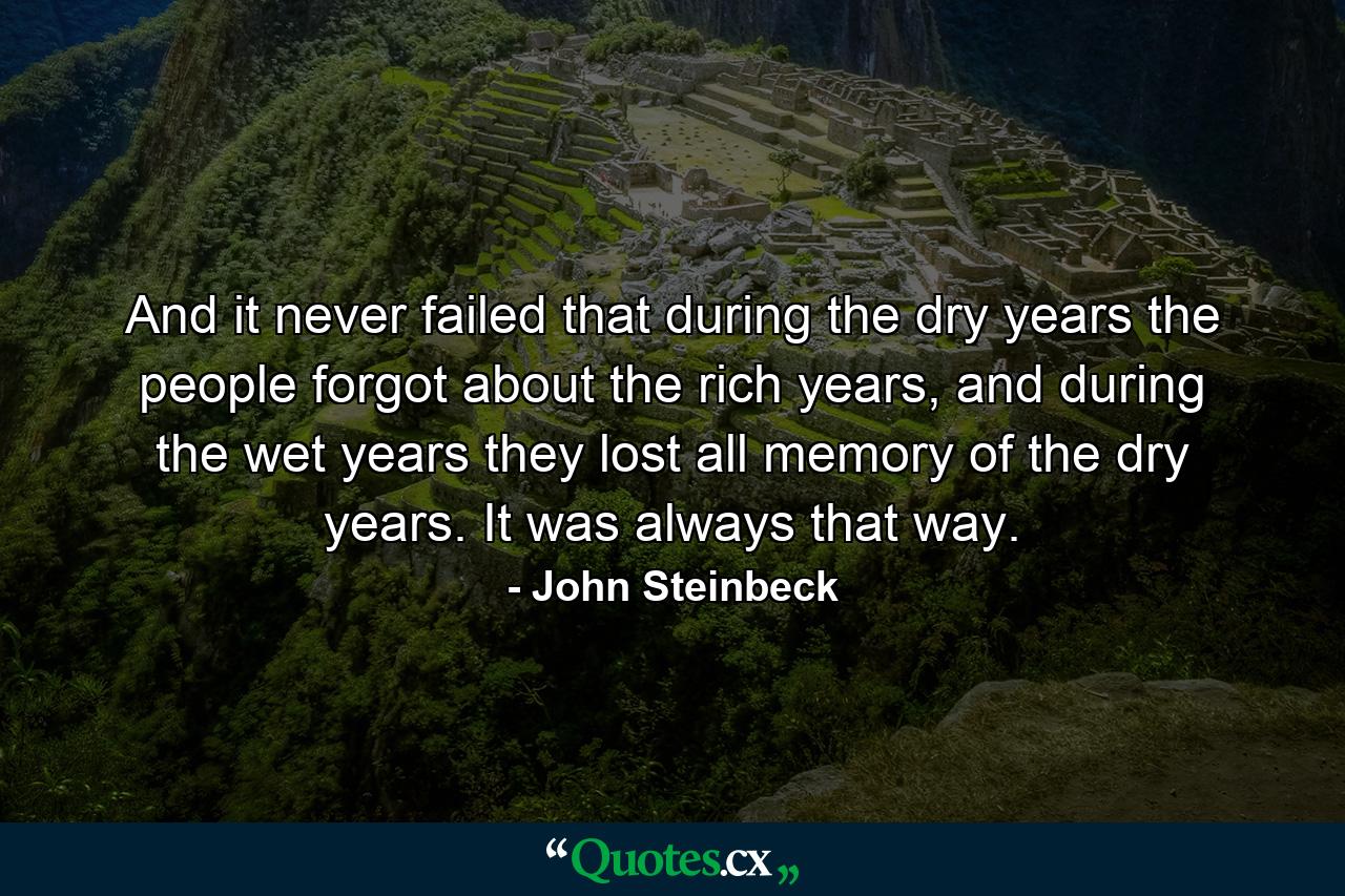 And it never failed that during the dry years the people forgot about the rich years, and during the wet years they lost all memory of the dry years. It was always that way. - Quote by John Steinbeck