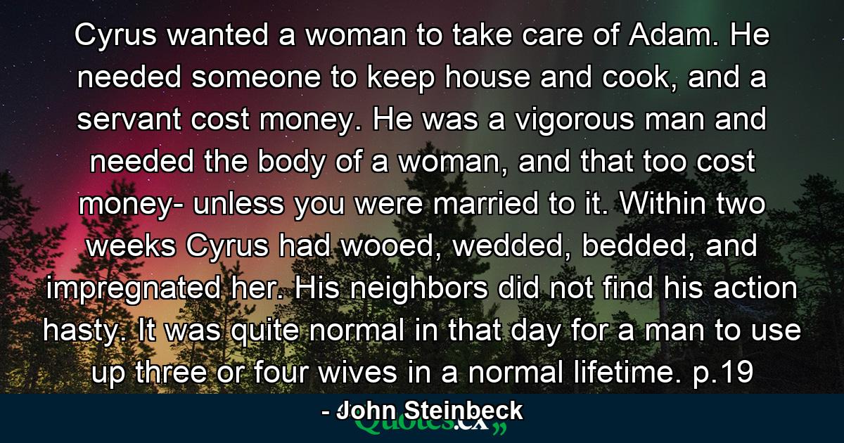 Cyrus wanted a woman to take care of Adam. He needed someone to keep house and cook, and a servant cost money. He was a vigorous man and needed the body of a woman, and that too cost money- unless you were married to it. Within two weeks Cyrus had wooed, wedded, bedded, and impregnated her. His neighbors did not find his action hasty. It was quite normal in that day for a man to use up three or four wives in a normal lifetime. p.19 - Quote by John Steinbeck