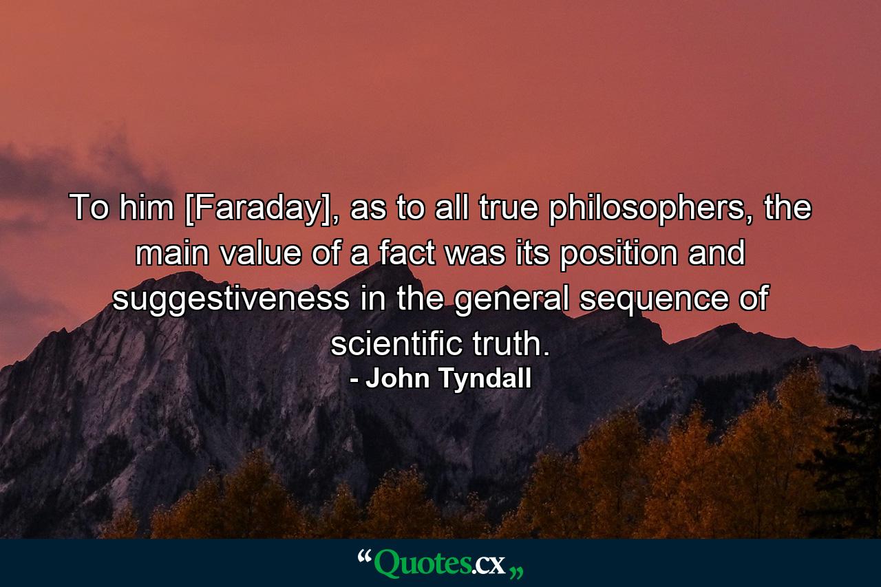 To him [Faraday], as to all true philosophers, the main value of a fact was its position and suggestiveness in the general sequence of scientific truth. - Quote by John Tyndall