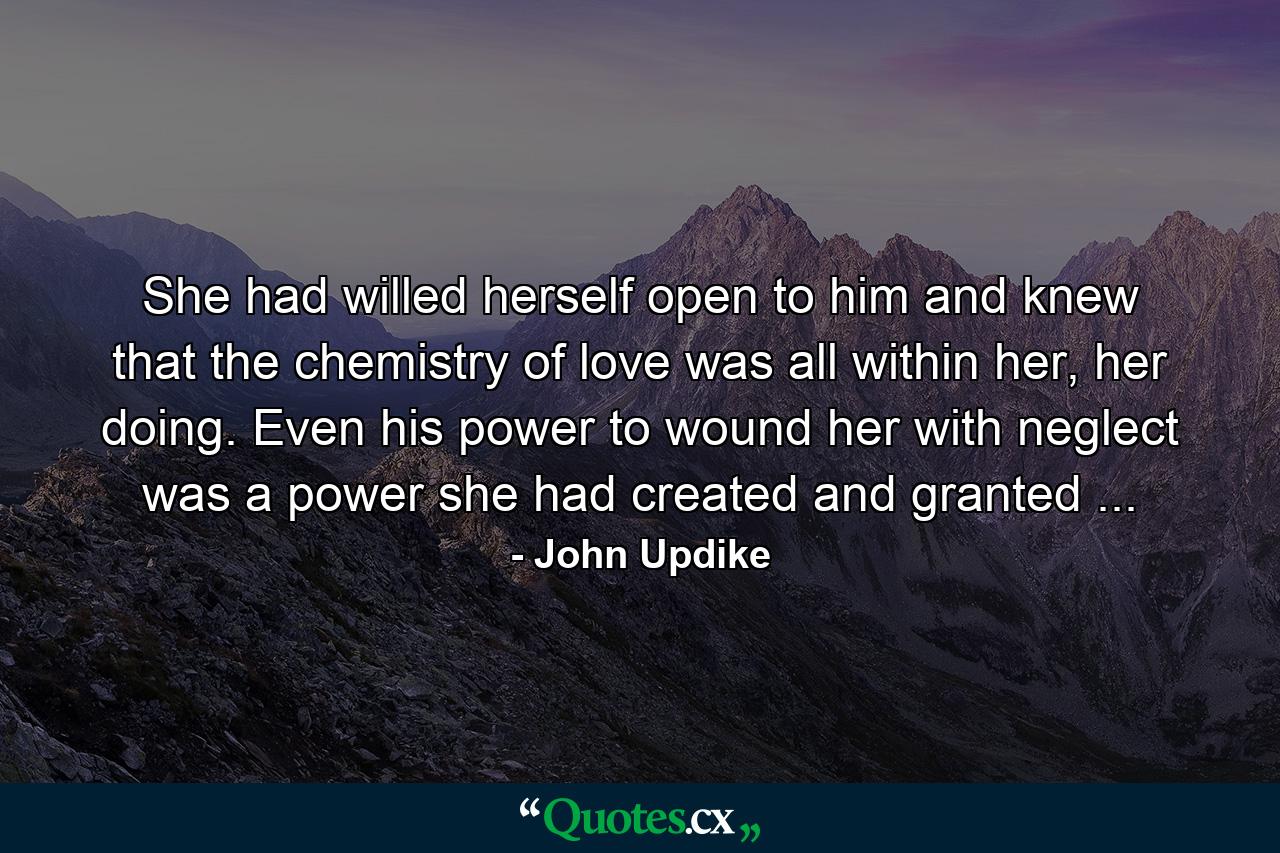 She had willed herself open to him and knew that the chemistry of love was all within her, her doing. Even his power to wound her with neglect was a power she had created and granted ... - Quote by John Updike