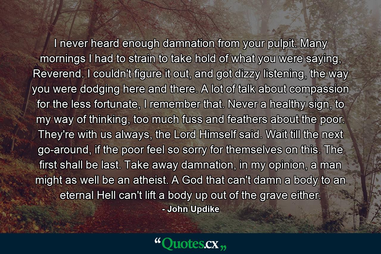 I never heard enough damnation from your pulpit. Many mornings I had to strain to take hold of what you were saying, Reverend. I couldn't figure it out, and got dizzy listening, the way you were dodging here and there. A lot of talk about compassion for the less fortunate, I remember that. Never a healthy sign, to my way of thinking, too much fuss and feathers about the poor. They're with us always, the Lord Himself said. Wait till the next go-around, if the poor feel so sorry for themselves on this. The first shall be last. Take away damnation, in my opinion, a man might as well be an atheist. A God that can't damn a body to an eternal Hell can't lift a body up out of the grave either. - Quote by John Updike