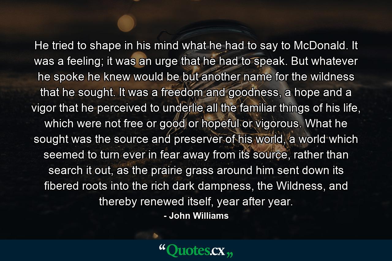 He tried to shape in his mind what he had to say to McDonald. It was a feeling; it was an urge that he had to speak. But whatever he spoke he knew would be but another name for the wildness that he sought. It was a freedom and goodness, a hope and a vigor that he perceived to underlie all the familiar things of his life, which were not free or good or hopeful or vigorous. What he sought was the source and preserver of his world, a world which seemed to turn ever in fear away from its source, rather than search it out, as the prairie grass around him sent down its fibered roots into the rich dark dampness, the Wildness, and thereby renewed itself, year after year. - Quote by John Williams