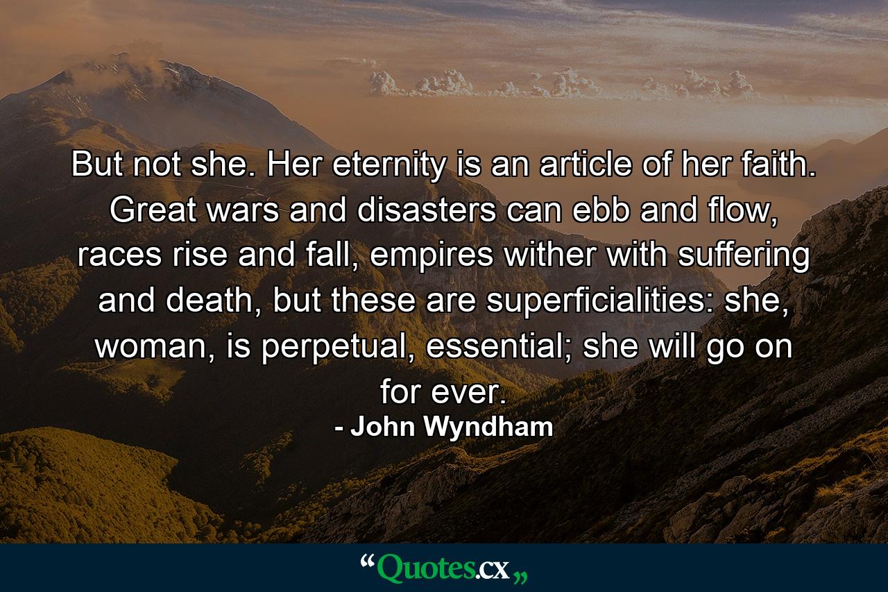 But not she. Her eternity is an article of her faith. Great wars and disasters can ebb and flow, races rise and fall, empires wither with suffering and death, but these are superficialities: she, woman, is perpetual, essential; she will go on for ever. - Quote by John Wyndham