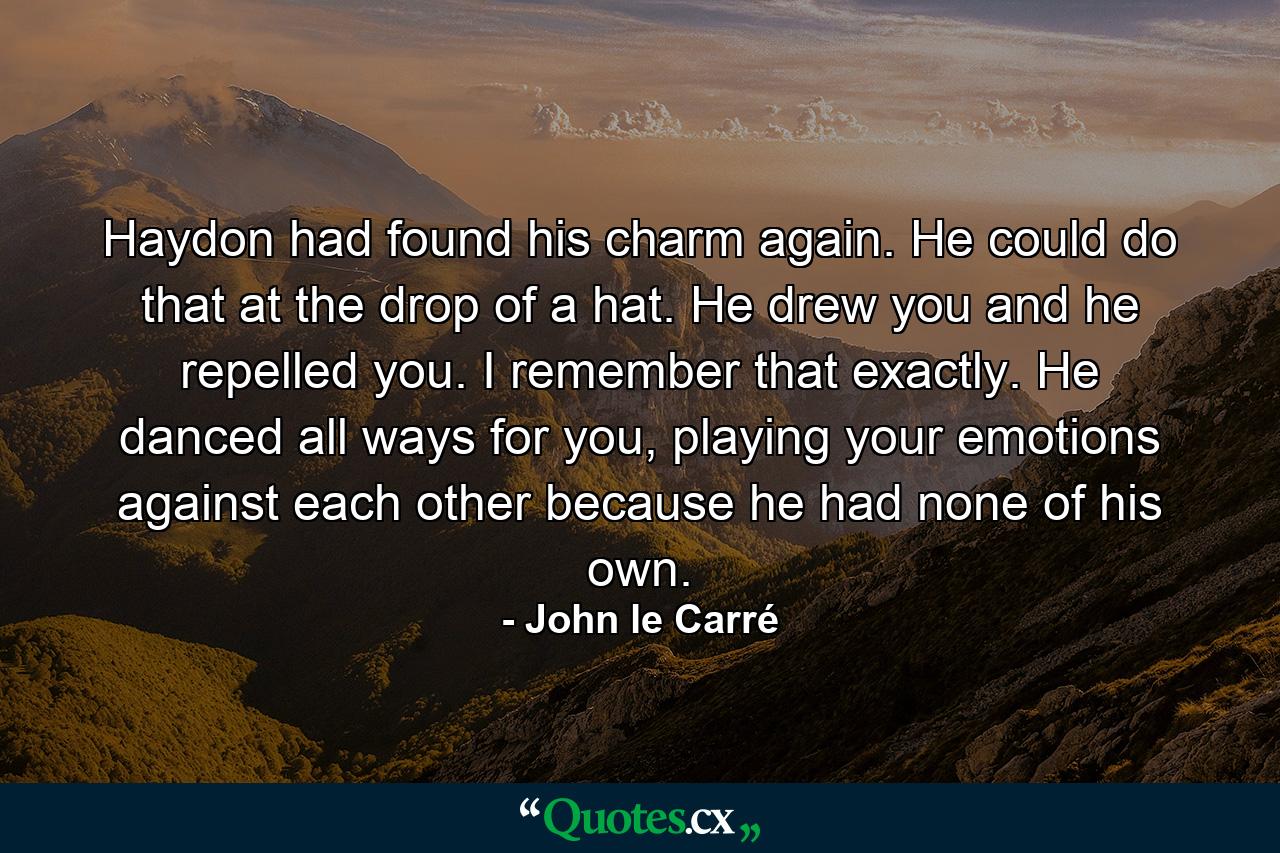 Haydon had found his charm again. He could do that at the drop of a hat. He drew you and he repelled you. I remember that exactly. He danced all ways for you, playing your emotions against each other because he had none of his own. - Quote by John le Carré