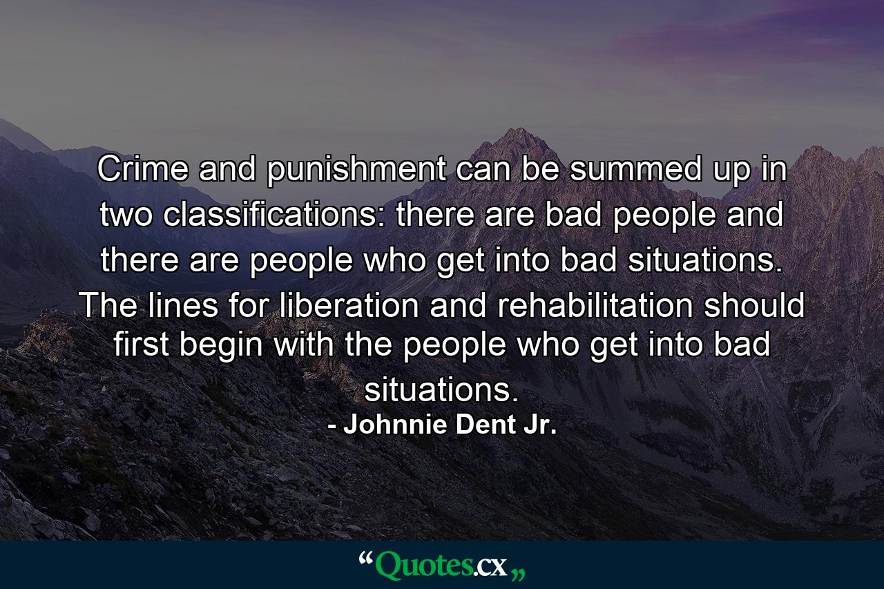 Crime and punishment can be summed up in two classifications: there are bad people and there are people who get into bad situations. The lines for liberation and rehabilitation should first begin with the people who get into bad situations. - Quote by Johnnie Dent Jr.