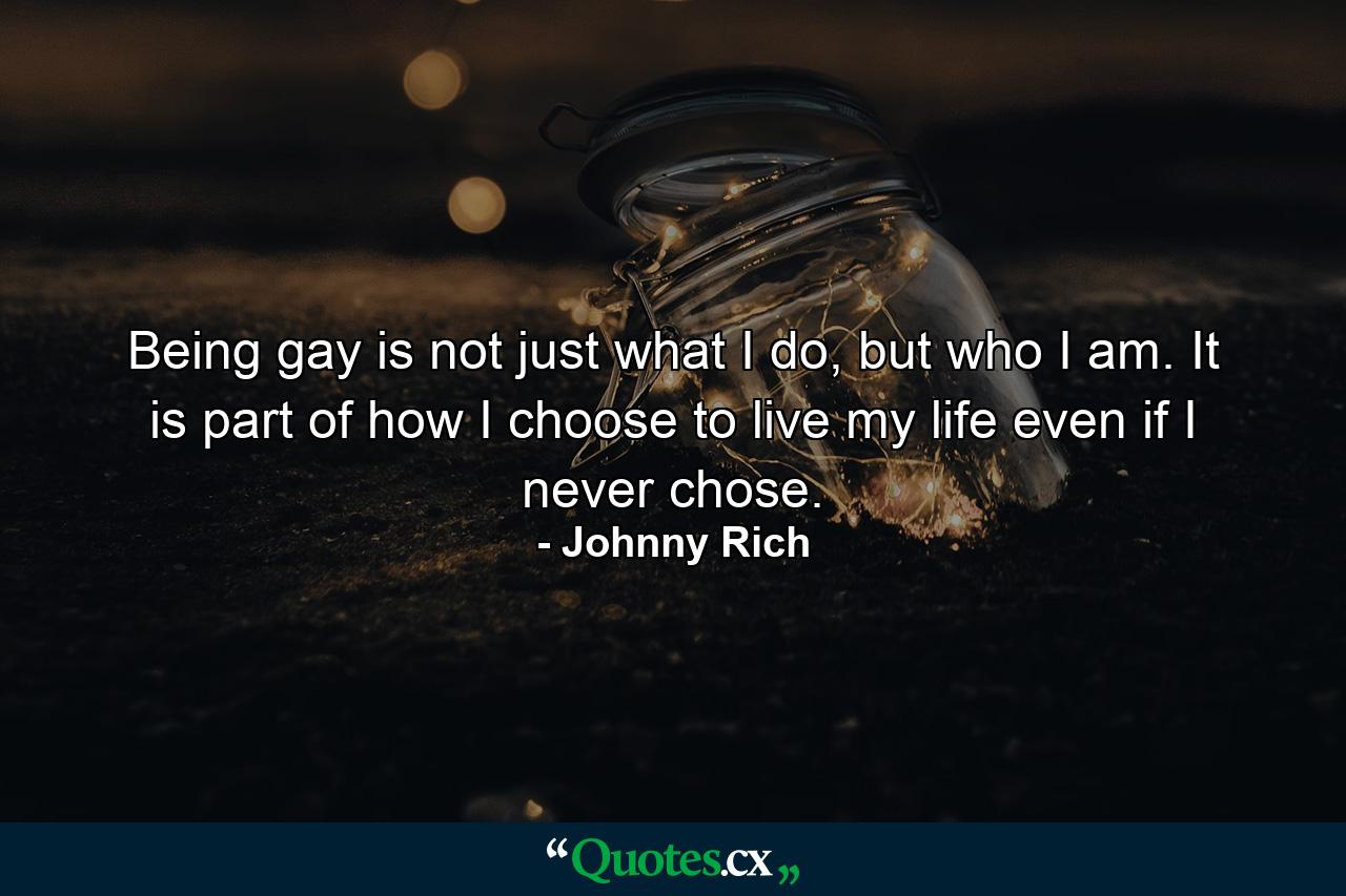 Being gay is not just what I do, but who I am. It is part of how I choose to live my life even if I never chose. - Quote by Johnny Rich