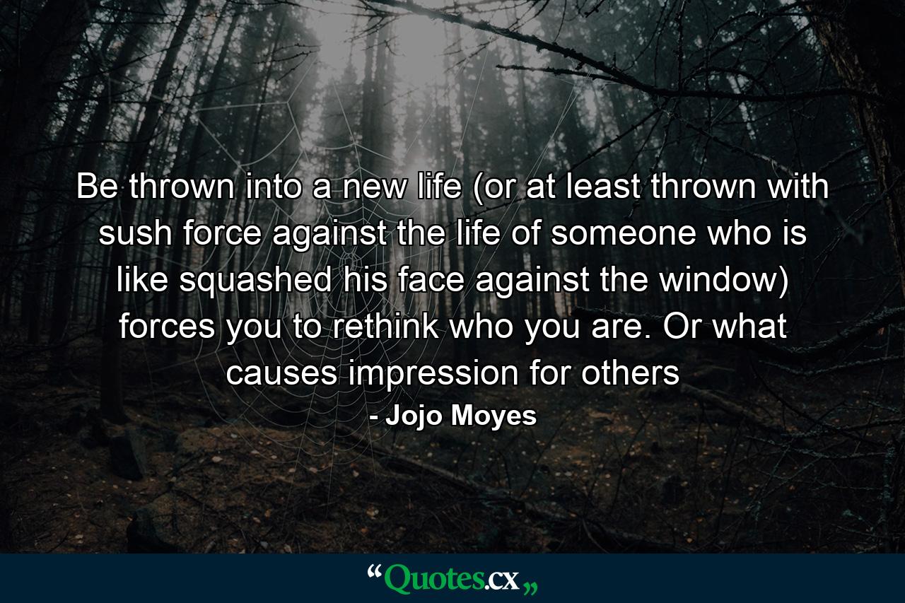 Be thrown into a new life (or at least thrown with sush force against the life of someone who is like squashed his face against the window) forces you to rethink who you are. Or what causes impression for others - Quote by Jojo Moyes