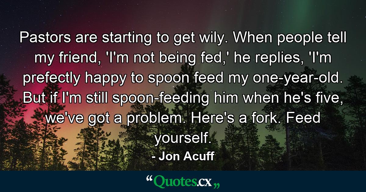 Pastors are starting to get wily. When people tell my friend, 'I'm not being fed,' he replies, 'I'm prefectly happy to spoon feed my one-year-old. But if I'm still spoon-feeding him when he's five, we've got a problem. Here's a fork. Feed yourself. - Quote by Jon Acuff