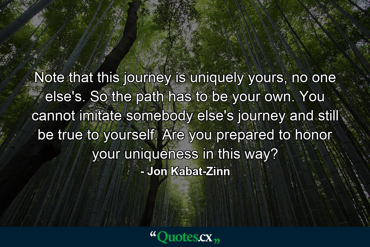 Note that this journey is uniquely yours, no one else's. So the path has to be your own. You cannot imitate somebody else's journey and still be true to yourself. Are you prepared to honor your uniqueness in this way? - Quote by Jon Kabat-Zinn