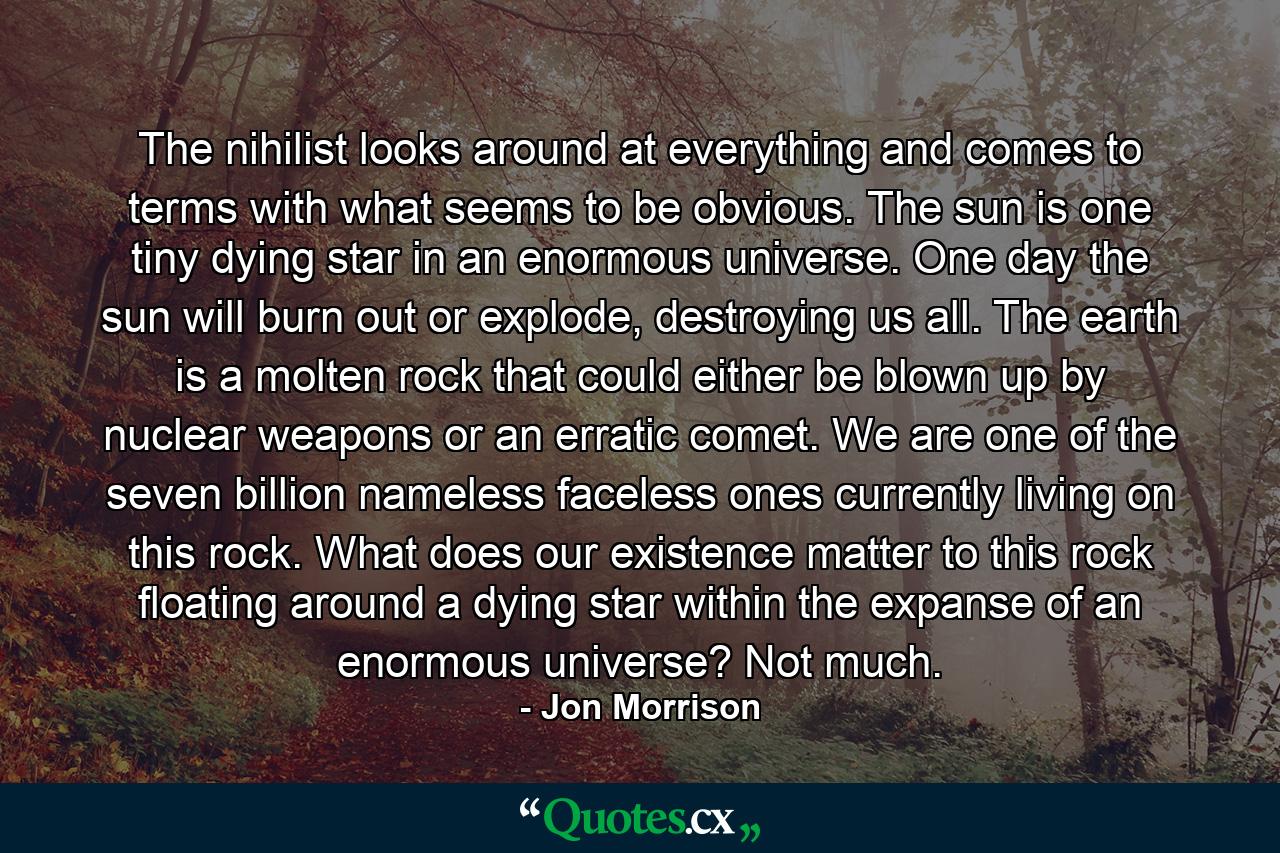 The nihilist looks around at everything and comes to terms with what seems to be obvious. The sun is one tiny dying star in an enormous universe. One day the sun will burn out or explode, destroying us all. The earth is a molten rock that could either be blown up by nuclear weapons or an erratic comet. We are one of the seven billion nameless faceless ones currently living on this rock. What does our existence matter to this rock floating around a dying star within the expanse of an enormous universe? Not much. - Quote by Jon Morrison