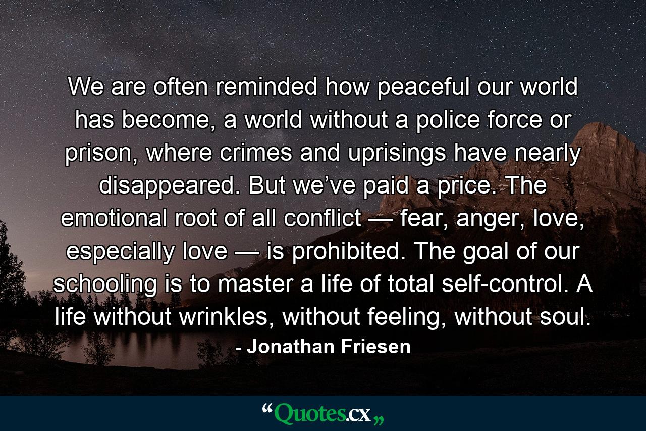 We are often reminded how peaceful our world has become, a world without a police force or prison, where crimes and uprisings have nearly disappeared. But we’ve paid a price. The emotional root of all conflict — fear, anger, love, especially love — is prohibited. The goal of our schooling is to master a life of total self-control. A life without wrinkles, without feeling, without soul. - Quote by Jonathan Friesen