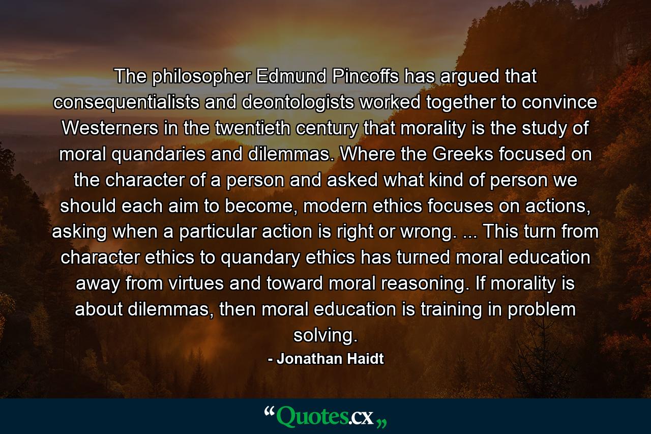 The philosopher Edmund Pincoffs has argued that consequentialists and deontologists worked together to convince Westerners in the twentieth century that morality is the study of moral quandaries and dilemmas. Where the Greeks focused on the character of a person and asked what kind of person we should each aim to become, modern ethics focuses on actions, asking when a particular action is right or wrong. ... This turn from character ethics to quandary ethics has turned moral education away from virtues and toward moral reasoning. If morality is about dilemmas, then moral education is training in problem solving. - Quote by Jonathan Haidt