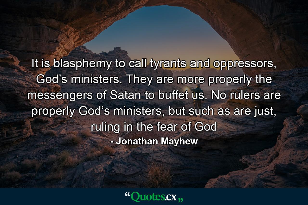 It is blasphemy to call tyrants and oppressors, God’s ministers. They are more properly the messengers of Satan to buffet us. No rulers are properly God’s ministers, but such as are just, ruling in the fear of God - Quote by Jonathan Mayhew