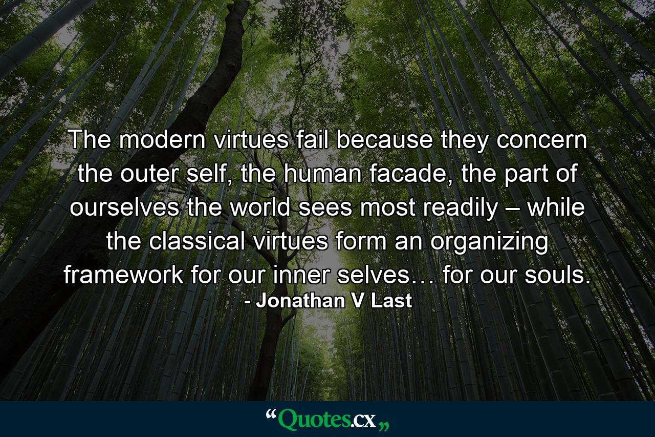 The modern virtues fail because they concern the outer self, the human facade, the part of ourselves the world sees most readily – while the classical virtues form an organizing framework for our inner selves… for our souls. - Quote by Jonathan V Last