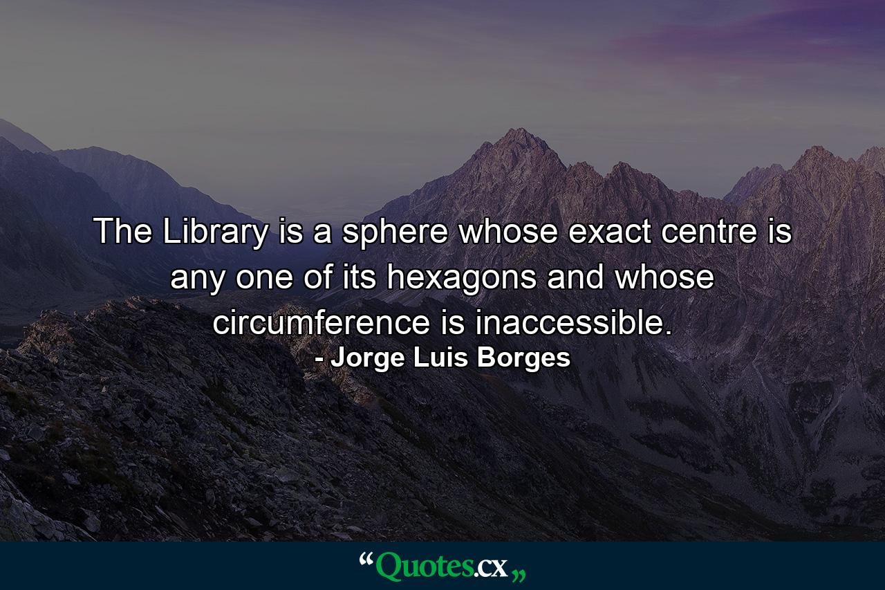 The Library is a sphere whose exact centre is any one of its hexagons and whose circumference is inaccessible. - Quote by Jorge Luis Borges