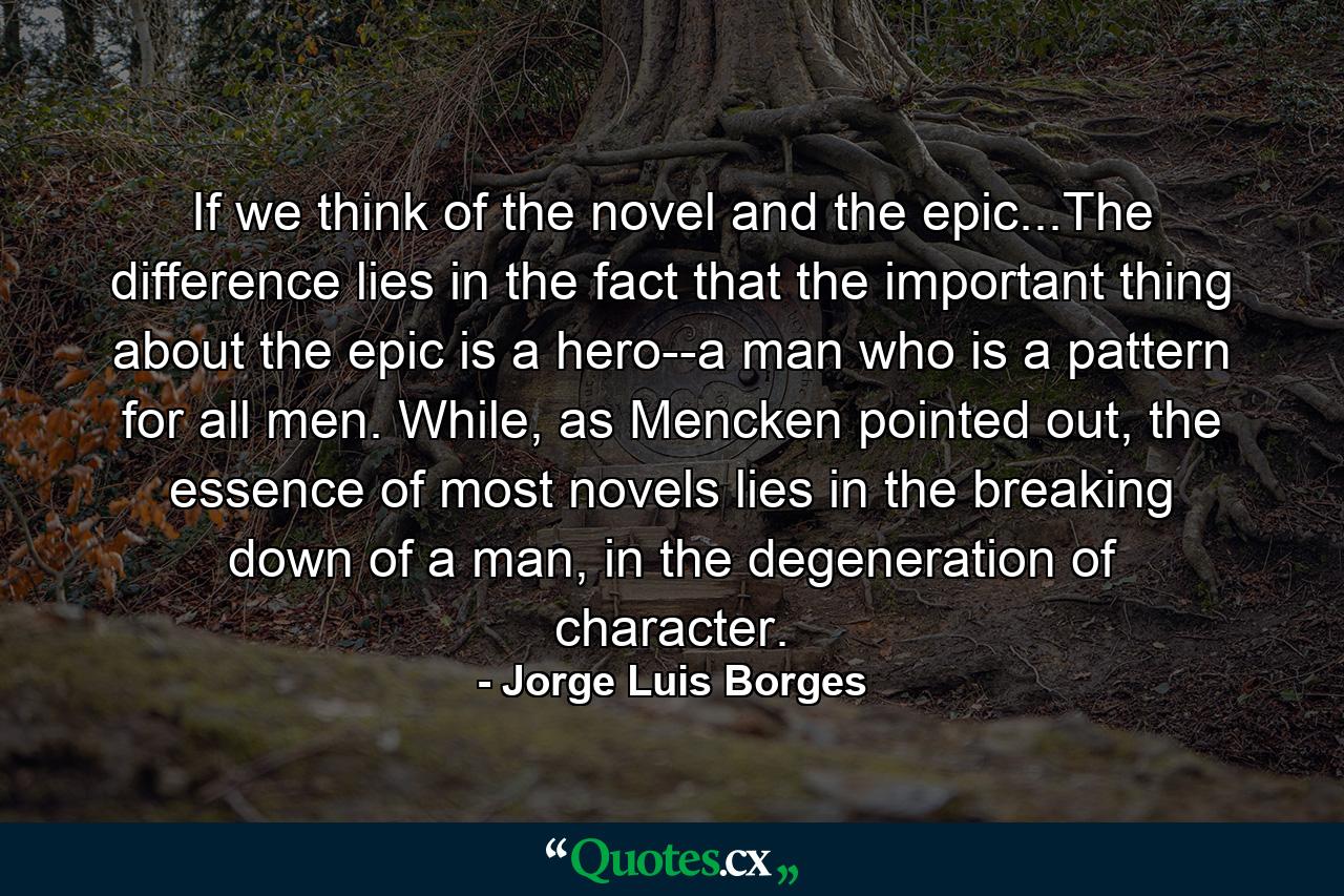 If we think of the novel and the epic...The difference lies in the fact that the important thing about the epic is a hero--a man who is a pattern for all men. While, as Mencken pointed out, the essence of most novels lies in the breaking down of a man, in the degeneration of character. - Quote by Jorge Luis Borges