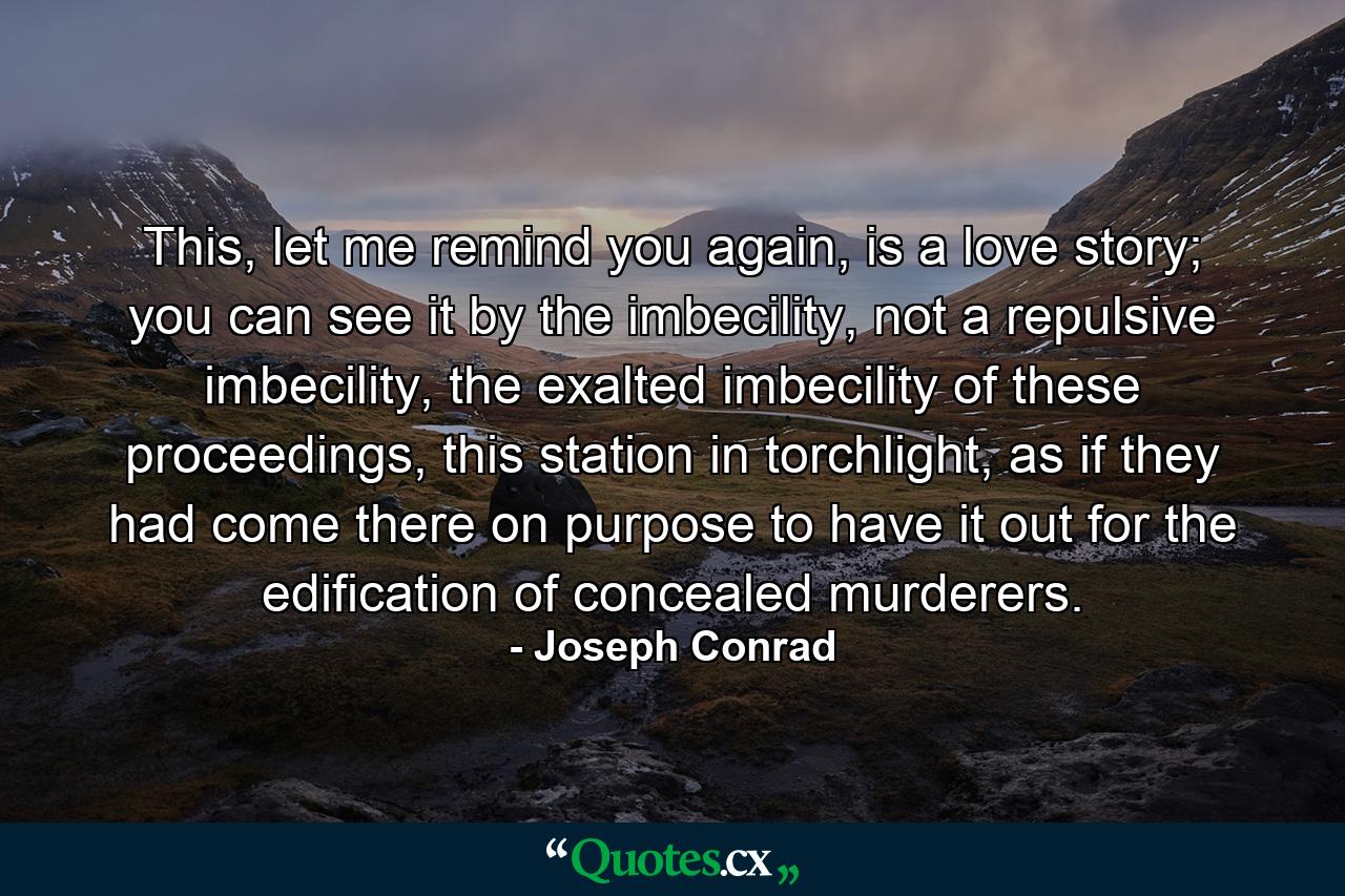 This, let me remind you again, is a love story; you can see it by the imbecility, not a repulsive imbecility, the exalted imbecility of these proceedings, this station in torchlight, as if they had come there on purpose to have it out for the edification of concealed murderers. - Quote by Joseph Conrad