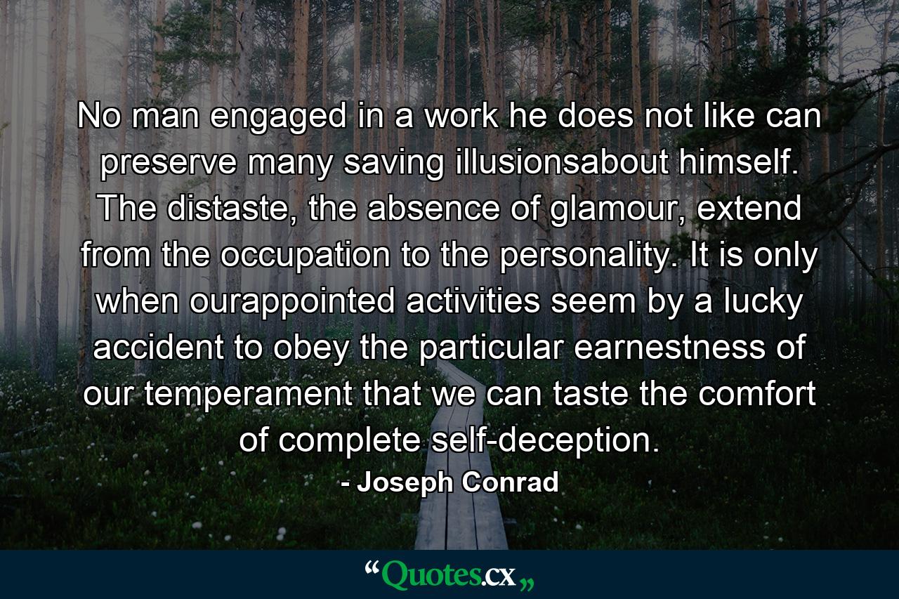 No man engaged in a work he does not like can preserve many saving illusionsabout himself. The distaste, the absence of glamour, extend from the occupation to the personality. It is only when ourappointed activities seem by a lucky accident to obey the particular earnestness of our temperament that we can taste the comfort of complete self-deception. - Quote by Joseph Conrad