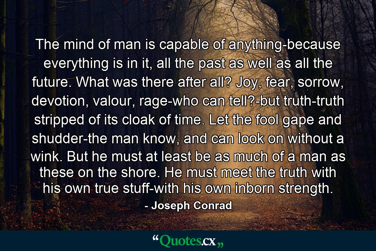 The mind of man is capable of anything-because everything is in it, all the past as well as all the future. What was there after all? Joy, fear, sorrow, devotion, valour, rage-who can tell?-but truth-truth stripped of its cloak of time. Let the fool gape and shudder-the man know, and can look on without a wink. But he must at least be as much of a man as these on the shore. He must meet the truth with his own true stuff-with his own inborn strength. - Quote by Joseph Conrad