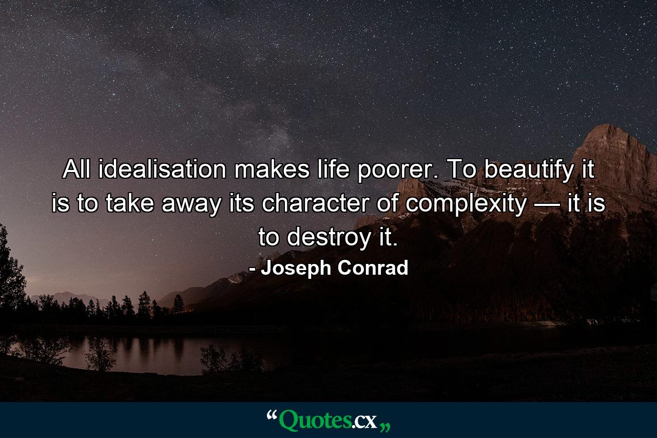 All idealisation makes life poorer. To beautify it is to take away its character of complexity — it is to destroy it. - Quote by Joseph Conrad