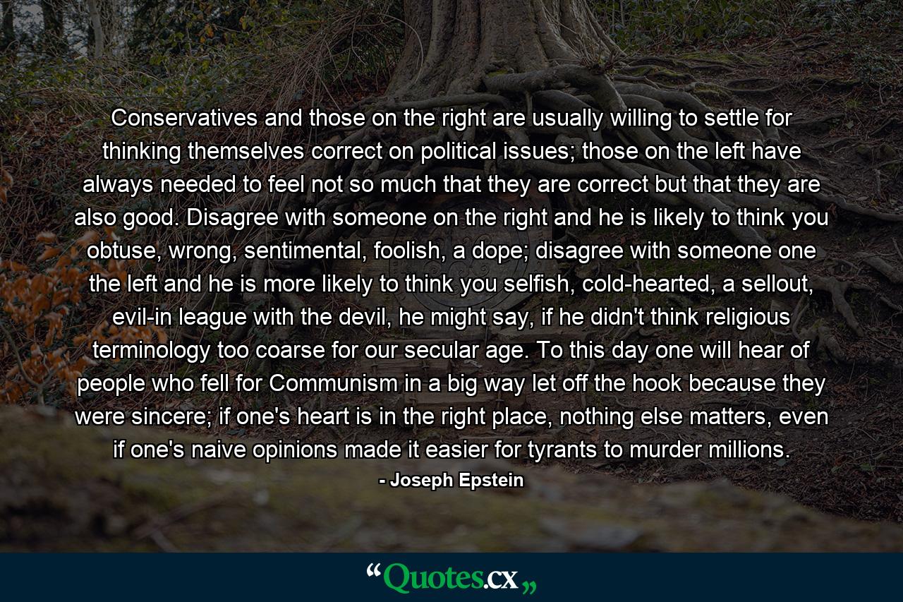 Conservatives and those on the right are usually willing to settle for thinking themselves correct on political issues; those on the left have always needed to feel not so much that they are correct but that they are also good. Disagree with someone on the right and he is likely to think you obtuse, wrong, sentimental, foolish, a dope; disagree with someone one the left and he is more likely to think you selfish, cold-hearted, a sellout, evil-in league with the devil, he might say, if he didn't think religious terminology too coarse for our secular age. To this day one will hear of people who fell for Communism in a big way let off the hook because they were sincere; if one's heart is in the right place, nothing else matters, even if one's naive opinions made it easier for tyrants to murder millions. - Quote by Joseph Epstein