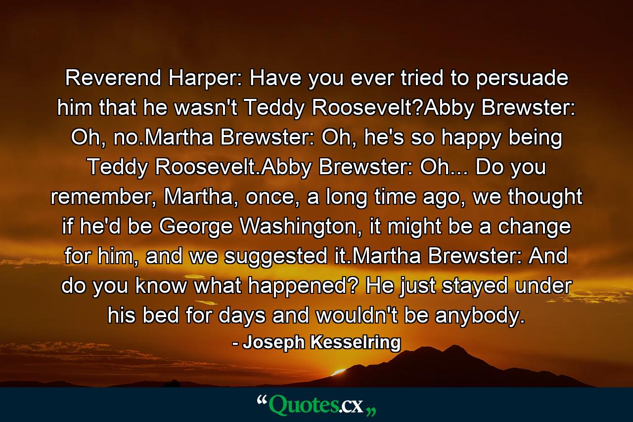 Reverend Harper: Have you ever tried to persuade him that he wasn't Teddy Roosevelt?Abby Brewster: Oh, no.Martha Brewster: Oh, he's so happy being Teddy Roosevelt.Abby Brewster: Oh... Do you remember, Martha, once, a long time ago, we thought if he'd be George Washington, it might be a change for him, and we suggested it.Martha Brewster: And do you know what happened? He just stayed under his bed for days and wouldn't be anybody. - Quote by Joseph Kesselring