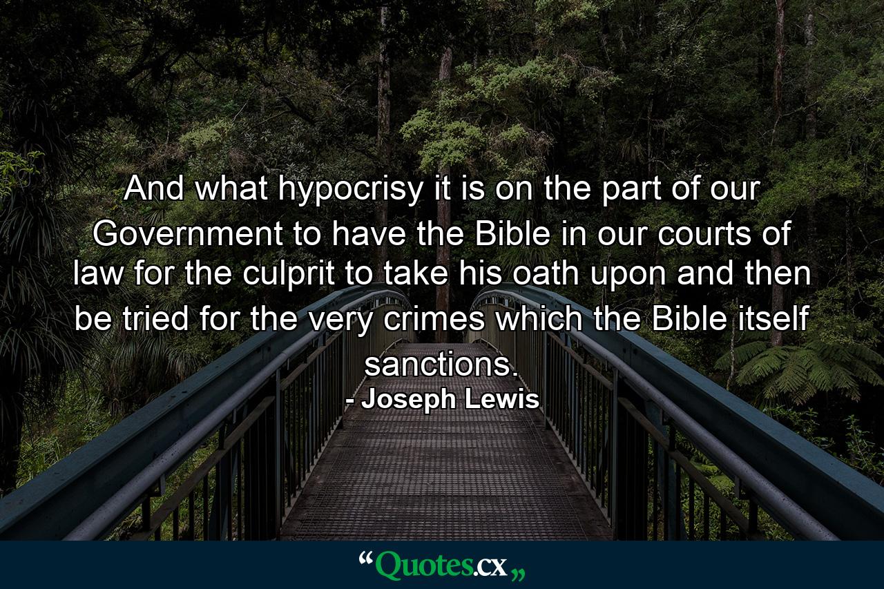 And what hypocrisy it is on the part of our Government to have the Bible in our courts of law for the culprit to take his oath upon and then be tried for the very crimes which the Bible itself sanctions. - Quote by Joseph Lewis