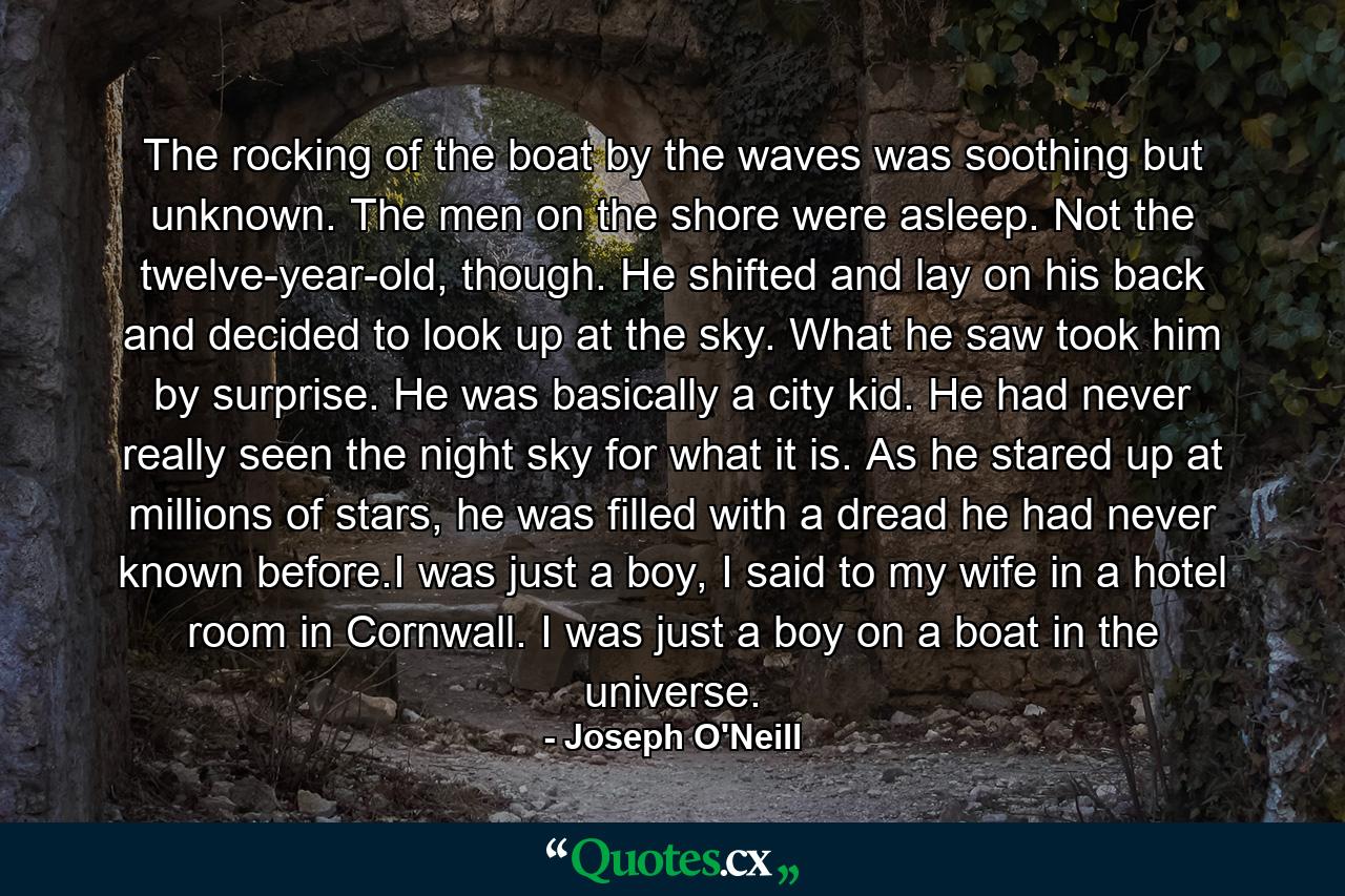 The rocking of the boat by the waves was soothing but unknown. The men on the shore were asleep. Not the twelve-year-old, though. He shifted and lay on his back and decided to look up at the sky. What he saw took him by surprise. He was basically a city kid. He had never really seen the night sky for what it is. As he stared up at millions of stars, he was filled with a dread he had never known before.I was just a boy, I said to my wife in a hotel room in Cornwall. I was just a boy on a boat in the universe. - Quote by Joseph O'Neill