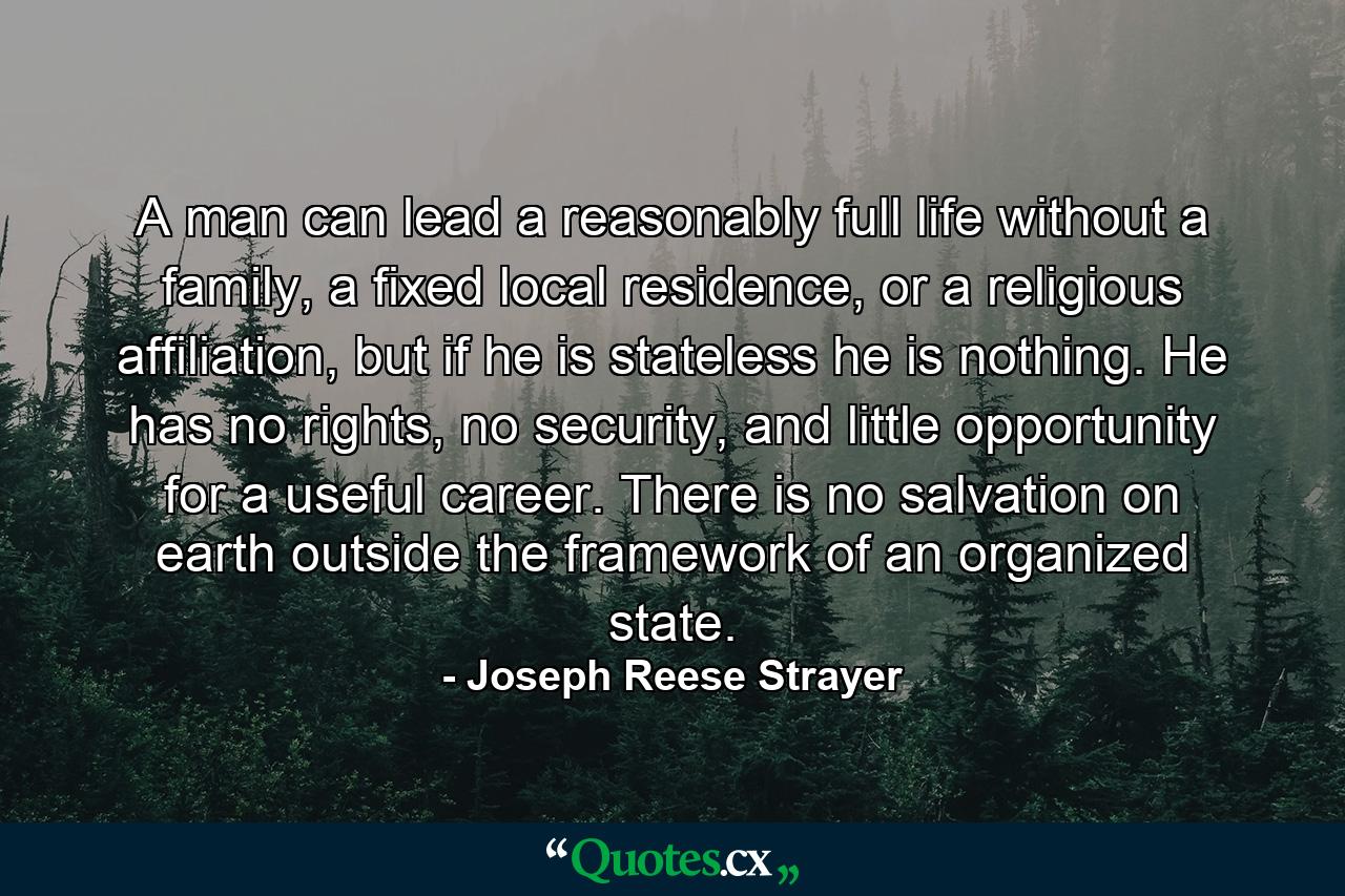 A man can lead a reasonably full life without a family, a fixed local residence, or a religious affiliation, but if he is stateless he is nothing. He has no rights, no security, and little opportunity for a useful career. There is no salvation on earth outside the framework of an organized state. - Quote by Joseph Reese Strayer