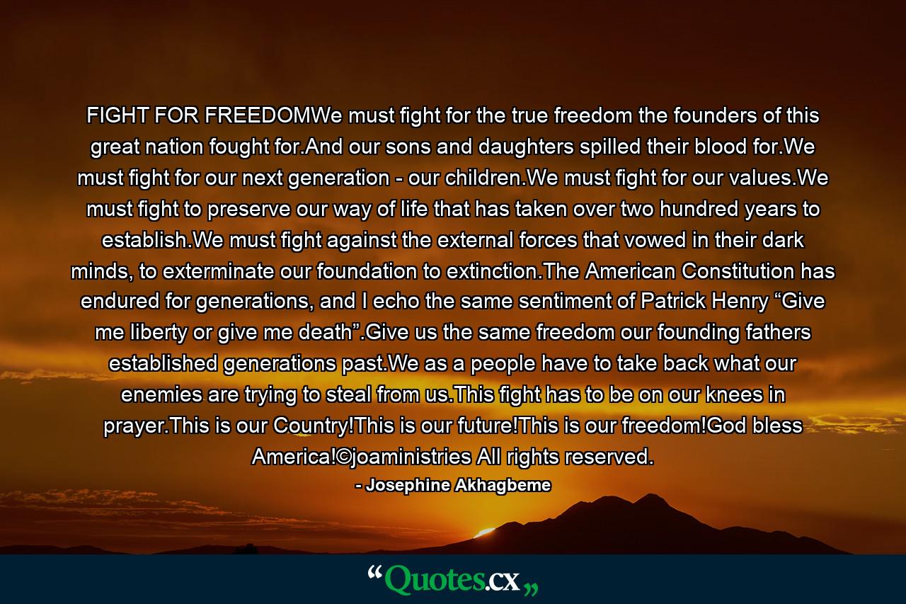 FIGHT FOR FREEDOMWe must fight for the true freedom the founders of this great nation fought for.And our sons and daughters spilled their blood for.We must fight for our next generation - our children.We must fight for our values.We must fight to preserve our way of life that has taken over two hundred years to establish.We must fight against the external forces that vowed in their dark minds, to exterminate our foundation to extinction.The American Constitution has endured for generations, and I echo the same sentiment of Patrick Henry “Give me liberty or give me death”.Give us the same freedom our founding fathers established generations past.We as a people have to take back what our enemies are trying to steal from us.This fight has to be on our knees in prayer.This is our Country!This is our future!This is our freedom!God bless America!©joaministries All rights reserved. - Quote by Josephine Akhagbeme