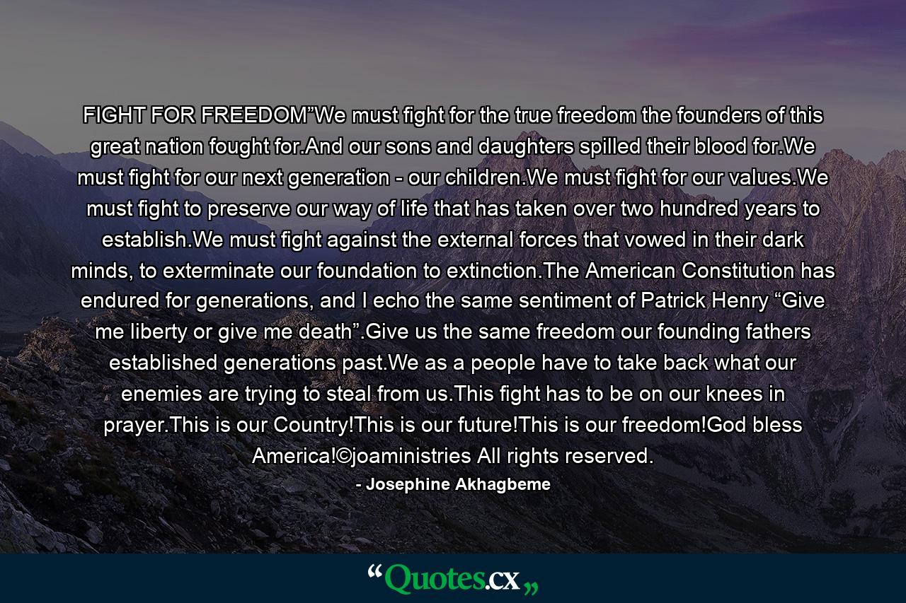 FIGHT FOR FREEDOM”We must fight for the true freedom the founders of this great nation fought for.And our sons and daughters spilled their blood for.We must fight for our next generation - our children.We must fight for our values.We must fight to preserve our way of life that has taken over two hundred years to establish.We must fight against the external forces that vowed in their dark minds, to exterminate our foundation to extinction.The American Constitution has endured for generations, and I echo the same sentiment of Patrick Henry “Give me liberty or give me death”.Give us the same freedom our founding fathers established generations past.We as a people have to take back what our enemies are trying to steal from us.This fight has to be on our knees in prayer.This is our Country!This is our future!This is our freedom!God bless America!©joaministries All rights reserved. - Quote by Josephine Akhagbeme