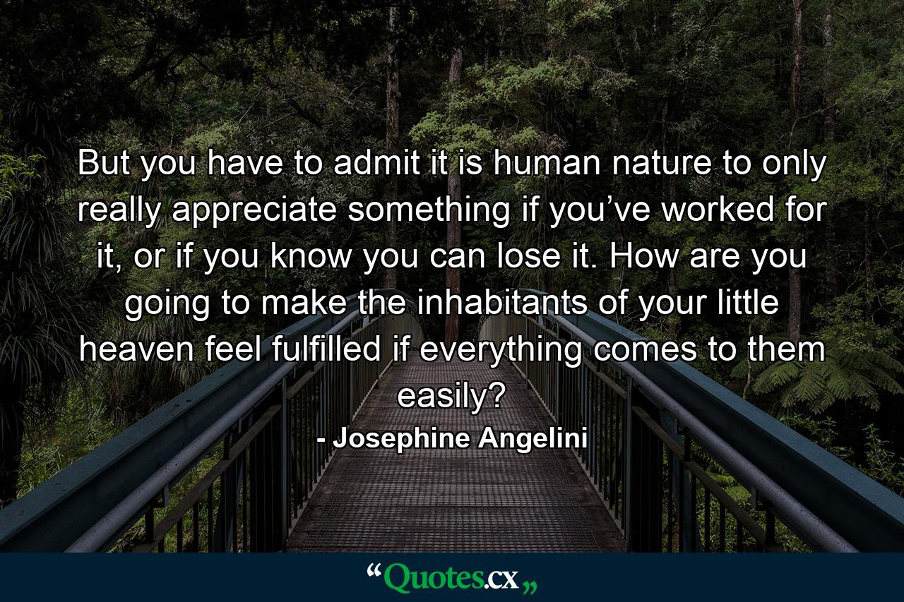 But you have to admit it is human nature to only really appreciate something if you’ve worked for it, or if you know you can lose it. How are you going to make the inhabitants of your little heaven feel fulfilled if everything comes to them easily? - Quote by Josephine Angelini