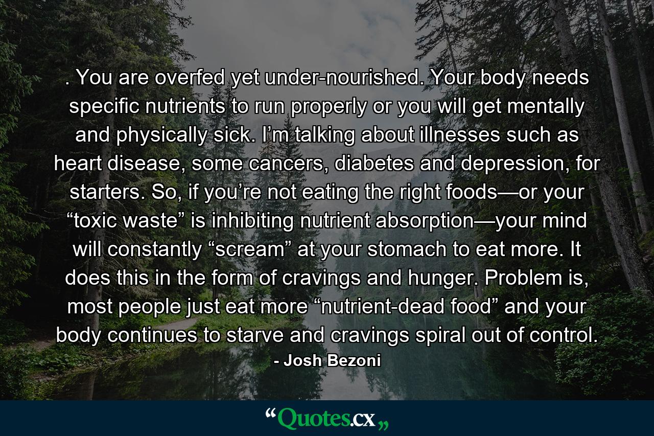 . You are overfed yet under-nourished. Your body needs specific nutrients to run properly or you will get mentally and physically sick. I’m talking about illnesses such as heart disease, some cancers, diabetes and depression, for starters. So, if you’re not eating the right foods—or your “toxic waste” is inhibiting nutrient absorption—your mind will constantly “scream” at your stomach to eat more. It does this in the form of cravings and hunger. Problem is, most people just eat more “nutrient-dead food” and your body continues to starve and cravings spiral out of control. - Quote by Josh Bezoni