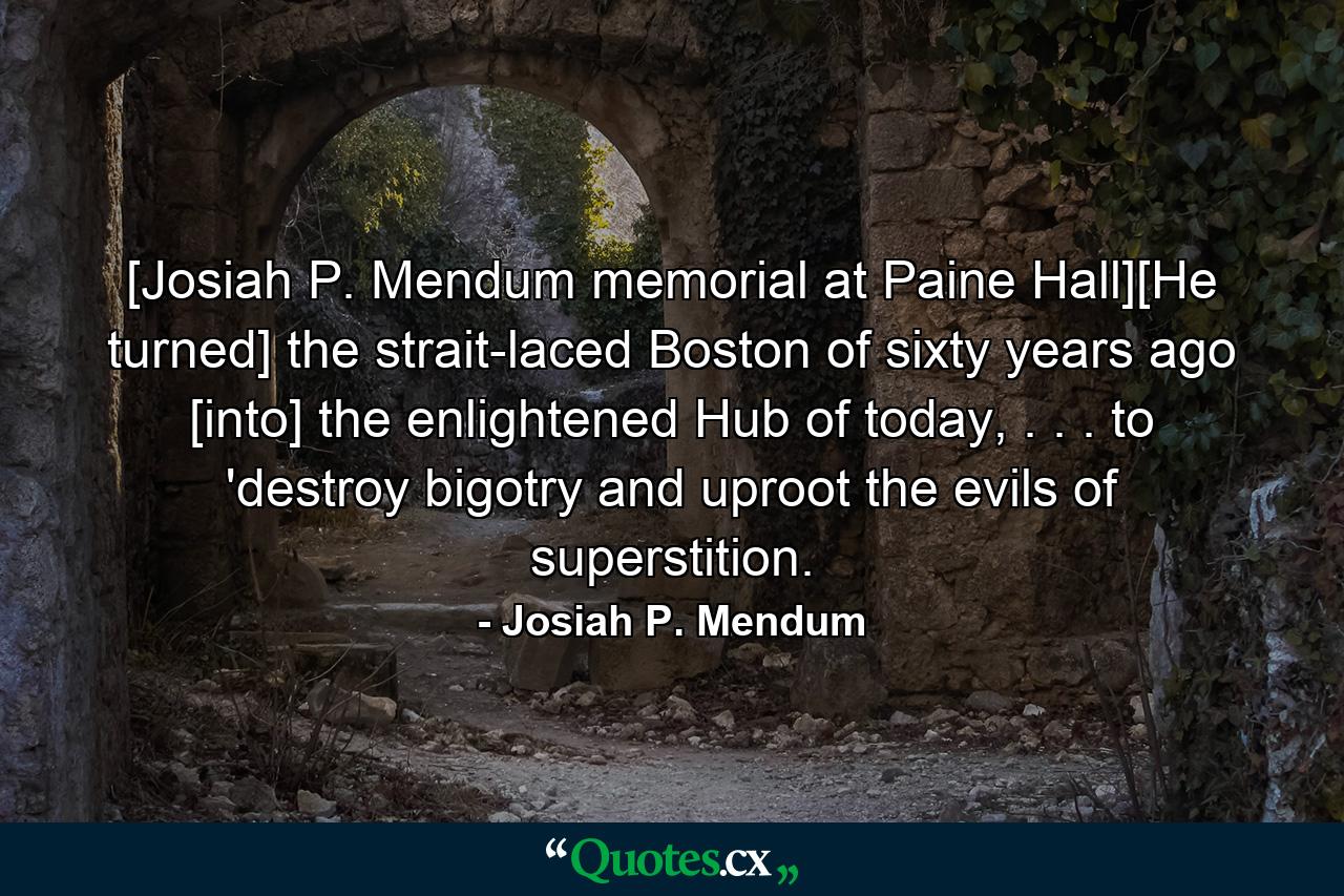 [Josiah P. Mendum memorial at Paine Hall][He turned] the strait-laced Boston of sixty years ago [into] the enlightened Hub of today, . . . to 'destroy bigotry and uproot the evils of superstition. - Quote by Josiah P. Mendum