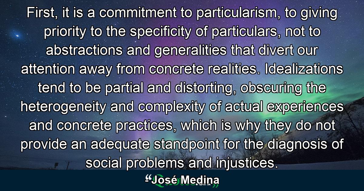 First, it is a commitment to particularism, to giving priority to the specificity of particulars, not to abstractions and generalities that divert our attention away from concrete realities. Idealizations tend to be partial and distorting, obscuring the heterogeneity and complexity of actual experiences and concrete practices, which is why they do not provide an adequate standpoint for the diagnosis of social problems and injustices. - Quote by José Medina