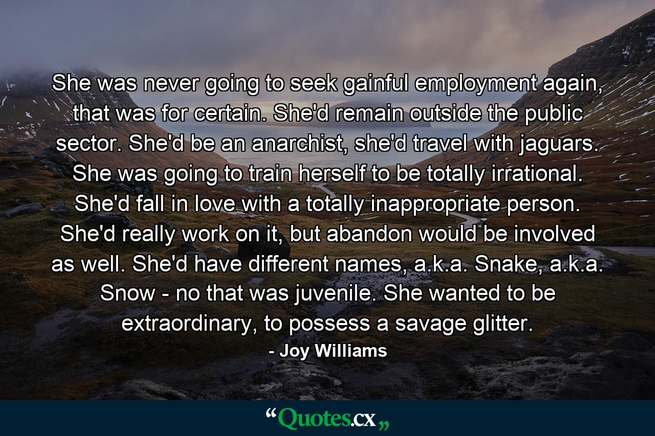 She was never going to seek gainful employment again, that was for certain. She'd remain outside the public sector. She'd be an anarchist, she'd travel with jaguars. She was going to train herself to be totally irrational. She'd fall in love with a totally inappropriate person. She'd really work on it, but abandon would be involved as well. She'd have different names, a.k.a. Snake, a.k.a. Snow - no that was juvenile. She wanted to be extraordinary, to possess a savage glitter. - Quote by Joy Williams