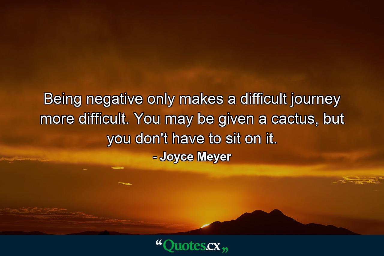 Being negative only makes a difficult journey more difficult. You may be given a cactus, but you don't have to sit on it. - Quote by Joyce Meyer