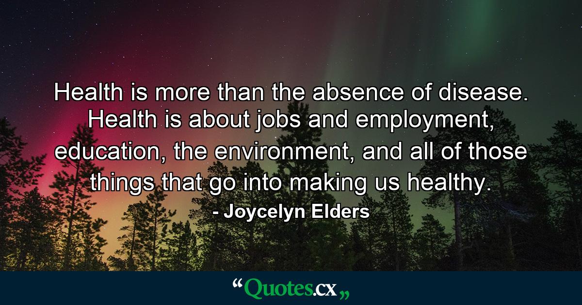 Health is more than the absence of disease. Health is about jobs and employment, education, the environment, and all of those things that go into making us healthy. - Quote by Joycelyn Elders