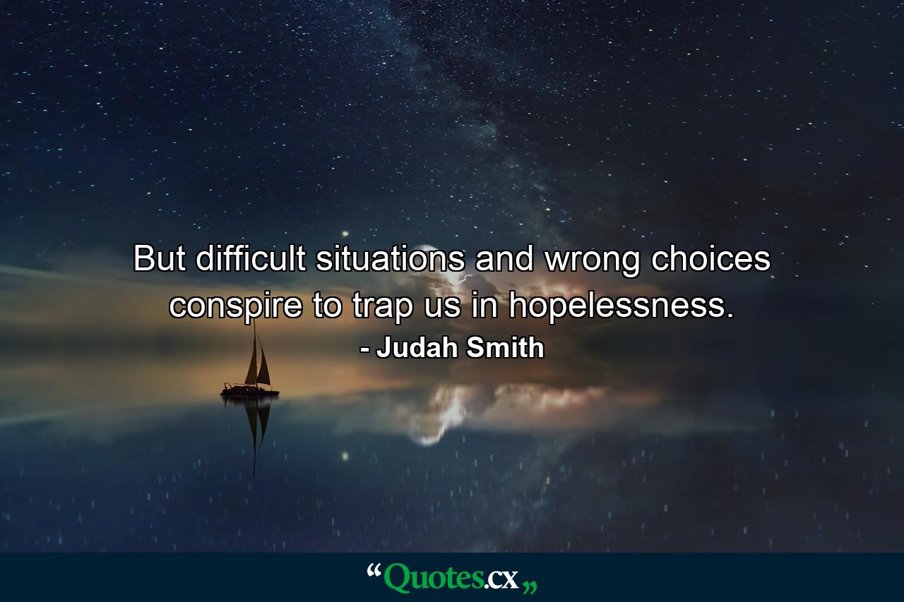 But difficult situations and wrong choices conspire to trap us in hopelessness. - Quote by Judah Smith