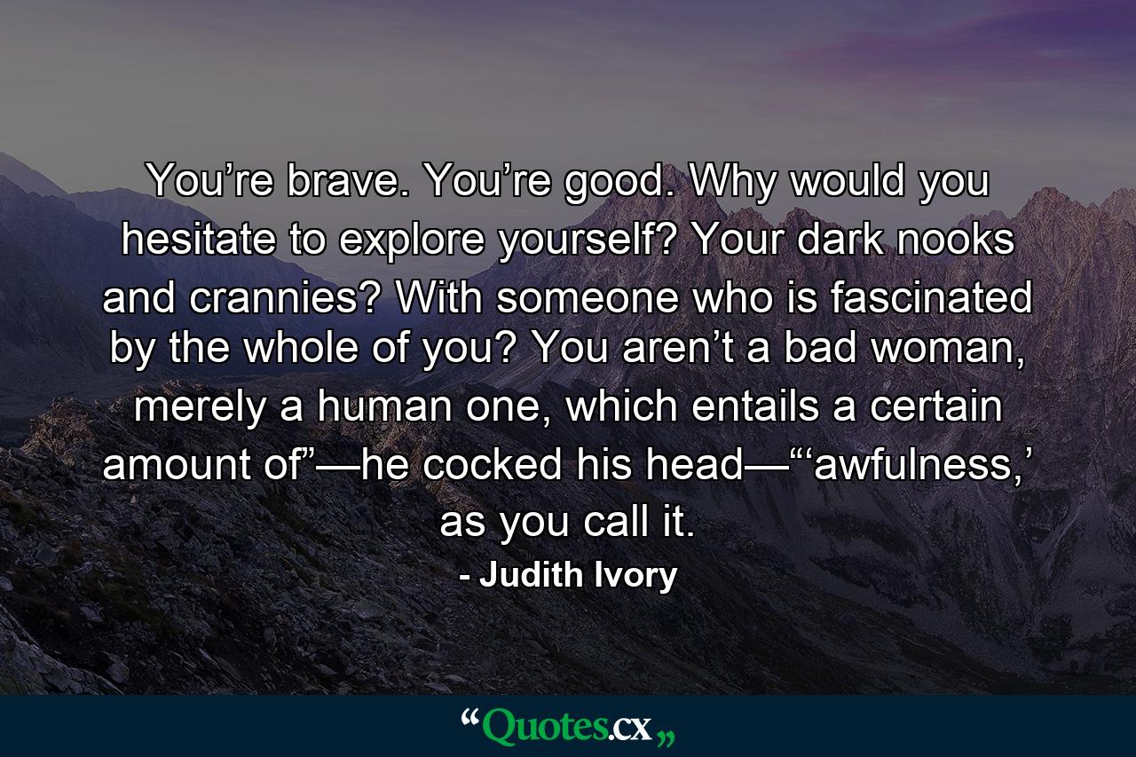 You’re brave. You’re good. Why would you hesitate to explore yourself? Your dark nooks and crannies? With someone who is fascinated by the whole of you? You aren’t a bad woman, merely a human one, which entails a certain amount of”—he cocked his head—“‘awfulness,’ as you call it. - Quote by Judith Ivory